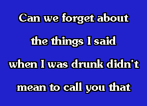 Can we forget about

the things I said
when I was drunk didn't

mean to call you that