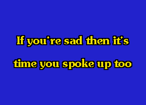 If you're sad then it's

time you spoke up too