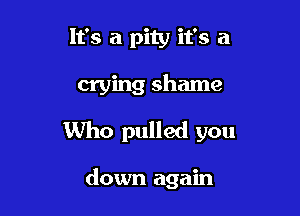 It's a pity it's a

crying shame

Who pulled you

down again