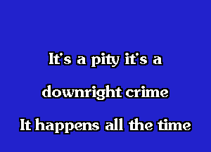 It's a pity it's a
downright crime

It happens all the time