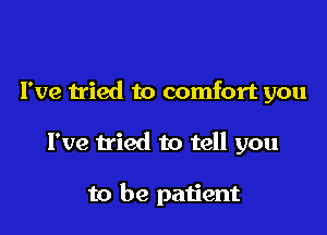 I've tried to comfort you

I've tried to tell you

to be patient