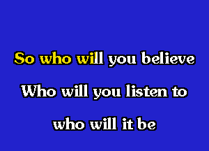 So who will you believe

Who will you listen to

who will it be