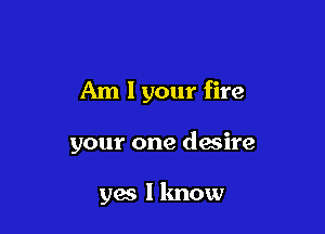 Am 1 your fire

your one desire

yes I know