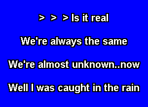 i3 b Is it real
We're always the same

We're almost unknown..now

Well I was caught in the rain