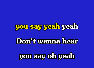 you say yeah yeah

Don't wanna hear

you say oh yeah