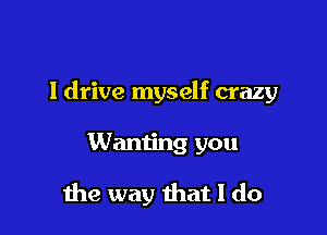 I drive myself crazy

Wanting you
me way that I do