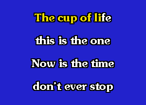 The cup of life

this is the one
Now is the time

don't ever stop