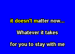 it doesn't matter now...

Whatever it takes

for you to stay with me