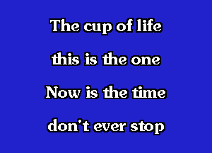 The cup of life

this is the one
Now is the time

don't ever stop