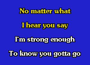 No matter what
I hear you say

I'm strong enough

To know you gotta go