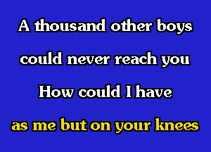 A thousand other boys
could never reach you
How could I have

as me but on your knees