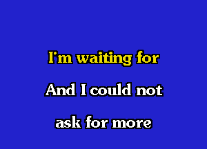 I'm waiting for

And 1 could not

ask for more