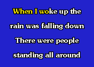 When I woke up the
rain was falling down
There were people

standing all around