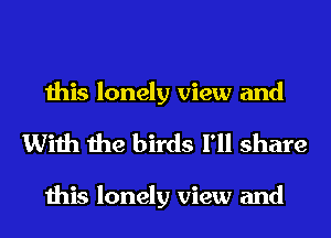 this lonely view and
With the birds I'll share

this lonely view and