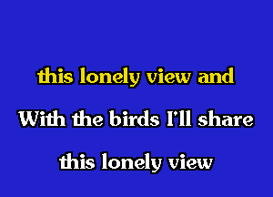 this lonely view and
With the birds I'll share

this lonely view