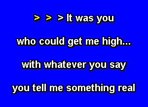 r) .2. b It was you
who could get me high...

with whatever you say

you tell me something real