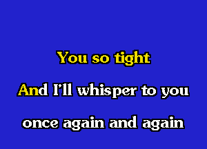 You so tight

And I'll whisper to you

once again and again