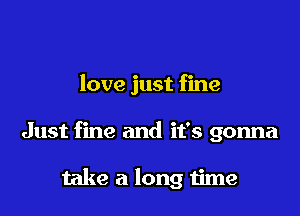 love just fine

Just fine and it's gonna

take a long time