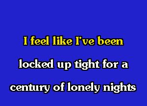 I feel like I've been
locked up tight for a

century of lonely nights