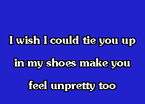 Iwish I could tie you up

in my shoes make you

feel unpretty too