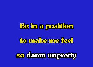 Be in a position

to make me feel

so damn unpretty