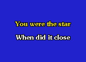 You were the star

When did it close