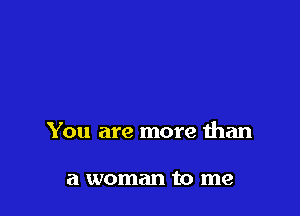 You are more than

a woman to me