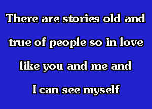 There are stories old and
true of people so in love
like you and me and

I can see myself