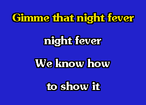 Gimme that night fever

night fever
We lmow how

to show it