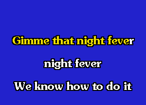 Gimme that night fever

night fever

We know how to do it