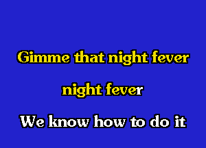 Gimme that night fever

night fever

We know how to do it