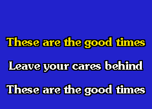 These are the good times
Leave your cares behind

These are the good times