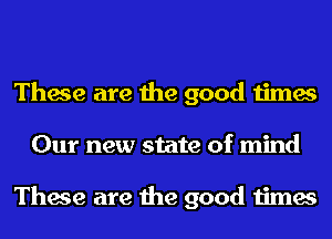 These are the good times
Our new state of mind

These are the good times