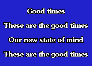 Good times
These are the good times
Our new state of mind

These are the good times