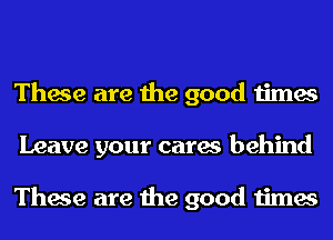 These are the good times
Leave your cares behind

These are the good times