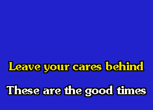 Leave your cares behind

These are the good times