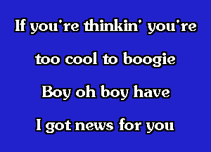 If you're thinkin' you're
too cool to boogie

Boy oh boy have

I got news for you