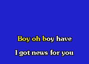 Boy oh boy have

I got news for you