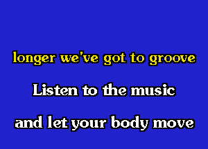 longer we've got to groove
Listen to the music

and let your body move