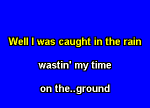 Well I was caught in the rain

wastin' my time

on the..ground
