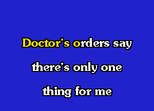 Doctor's orders say

there's only one

thing for me