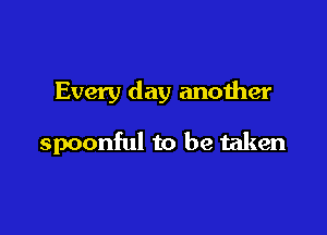 Every day another

spoonful to be taken