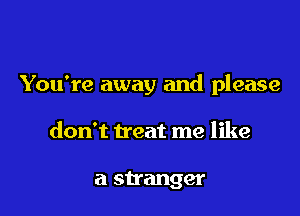 You're away and please

don't treat me like

a stranger