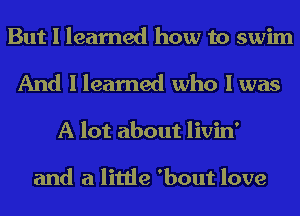 But I learned how to swim

And I learned who I was
A lot about livin'

and a little 'bout love