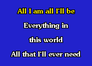 All I am all I'll be
Everything in

this world
All that I'll ever need