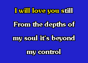 I will love you still

From the depths of
my soul it's beyond

my control