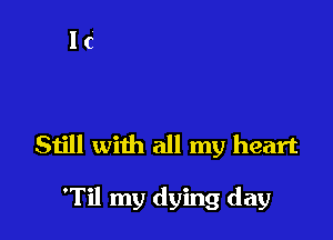 Still with all my heart

'Til my dying day