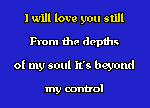 I will love you still
From the depths

of my soul it's beyond

my control