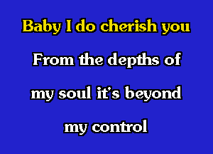 Baby I do cherish you

From the depths of
my soul it's beyond

my control