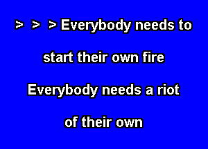 .3 .7. Everybody needs to

start their own fire
Everybody needs a riot

of their own